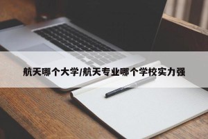 航天哪个大学/航天专业哪个学校实力强