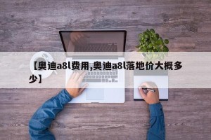 【奥迪a8l费用,奥迪a8l落地价大概多少】