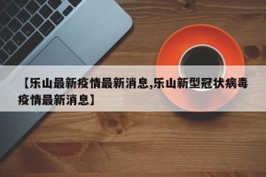 【乐山最新疫情最新消息,乐山新型冠状病毒疫情最新消息】