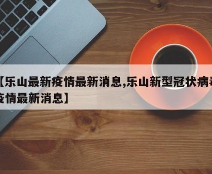 【乐山最新疫情最新消息,乐山新型冠状病毒疫情最新消息】
