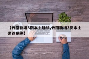 【云南新增3例本土确诊,云南新增3例本土确诊病例】