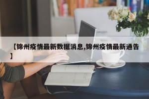 【锦州疫情最新数据消息,锦州疫情最新通告】