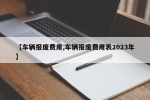 【车辆报废费用,车辆报废费用表2023年】
