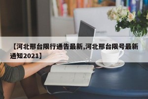 【河北邢台限行通告最新,河北邢台限号最新通知2021】