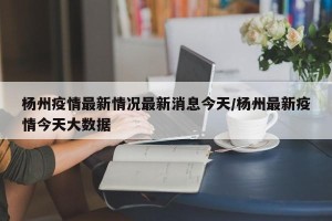 杨州疫情最新情况最新消息今天/杨州最新疫情今天大数据