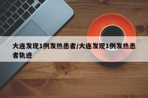 大连发现1例发热患者/大连发现1例发热患者轨迹